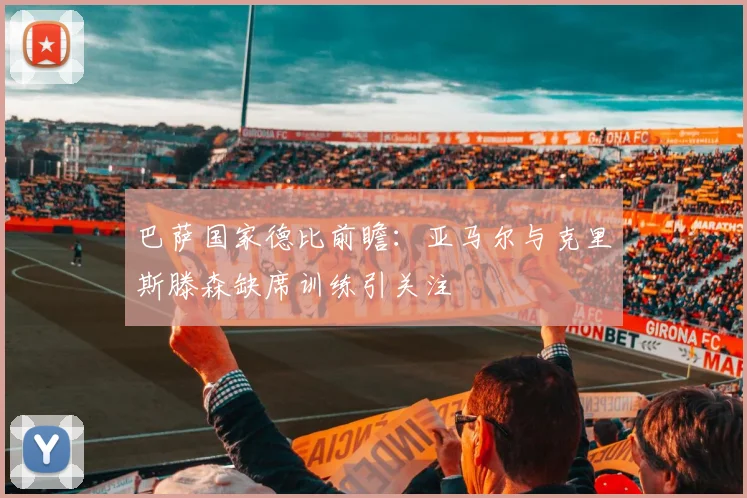 巴萨国家德比前瞻：亚马尔与克里斯滕森缺席训练引关注