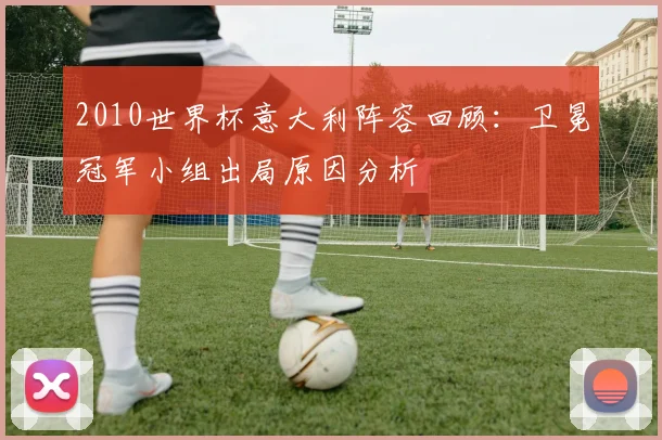 2010世界杯意大利阵容回顾：卫冕冠军小组出局原因分析